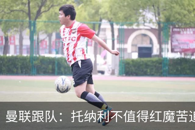曼联跟队：托纳利不值得红魔苦追，安德森不来可以买斯科特或沃顿